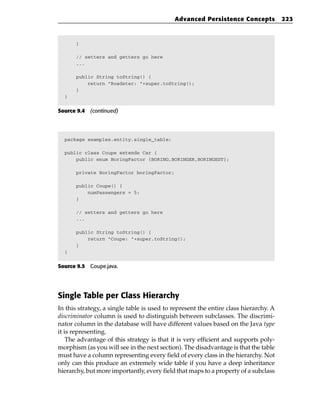 Advanced Persistence Concepts             223



      }

      // setters and getters go here
      ...

      public String toString() {
          return “Roadster: “+super.toString();
      }
  }


Source 9.4 (continued)




  package examples.entity.single_table;

  public class Coupe extends Car {
      public enum BoringFactor {BORING,BORINGER,BORINGEST};

      private BoringFactor boringFactor;

      public Coupe() {
          numPassengers = 5;
      }

      // setters and getters go here
      ...

      public String toString() {
          return “Coupe: “+super.toString();
      }
  }


Source 9.5 Coupe.java.




Single Table per Class Hierarchy
In this strategy, a single table is used to represent the entire class hierarchy. A
discriminator column is used to distinguish between subclasses. The discrimi-
nator column in the database will have different values based on the Java type
it is representing.
    The advantage of this strategy is that it is very efficient and supports poly-
morphism (as you will see in the next section). The disadvantage is that the table
must have a column representing every field of every class in the hierarchy. Not
only can this produce an extremely wide table if you have a deep inheritance
hierarchy, but more importantly, every field that maps to a property of a subclass
 