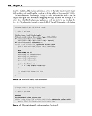 224   Chapter 9


      must be nullable. This makes sense since a row in the table can represent many
      different types, it would not be possible to define all the columns as NOT NULL.
         Let’s see how our five listings change in order to be entities and to use the
      single table per class hierarchy mapping strategy. Sources 9.6 through 9.10
      show this (standard setters and getters as well as imports are omitted for
      brevity). Significant code additions are bolded. We will discuss the code below.

        package examples.entity.single_table;

        // imports go here

        @Entity(name=”RoadVehicleSingle”)
        @Inheritance(strategy=InheritanceType.SINGLE_TABLE)
        @DiscriminatorColumn(name=”DISC”,
            discriminatorType=DiscriminatorType.STRING)
        @DiscriminatorValue(“ROADVEHICLE”)
        public class RoadVehicle implements Serializable {
            public enum AcceleratorType {PEDAL,THROTTLE};

             @Id
             protected   int id;
             protected   int numPassengers;
             protected   int numWheels;
             protected   String make;
             protected   String model;

             public RoadVehicle() {
                 id = (int) System.nanoTime();
             }

             // setters and getters go here
             ...
        }


      Source 9.6 RoadVehicle with entity annotations.




        package examples.entity.single_table;

        // imports go here

        @Entity
        @DiscriminatorValue(“MOTORCYCLE”)
        public class Motorcycle extends RoadVehicle implements Serializable {
            public final AcceleratorType acceleratorType =


      Source 9.7 Motorcycle.java with entity annotations. (continued)
 