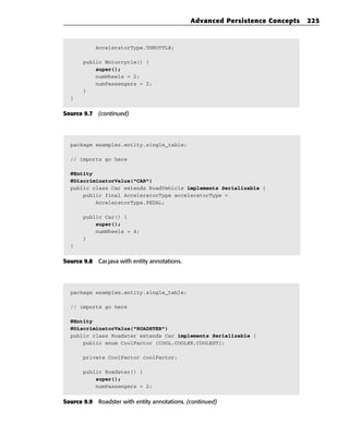 Advanced Persistence Concepts   225



            AcceleratorType.THROTTLE;

       public Motorcycle() {
           super();
           numWheels = 2;
           numPassengers = 2;
       }
  }


Source 9.7 (continued)




  package examples.entity.single_table;

  // imports go here

  @Entity
  @DiscriminatorValue(“CAR”)
  public class Car extends RoadVehicle implements Serializable {
      public final AcceleratorType acceleratorType =
          AcceleratorType.PEDAL;

       public Car() {
           super();
           numWheels = 4;
       }
  }


Source 9.8 Car.java with entity annotations.




  package examples.entity.single_table;

  // imports go here

  @Entity
  @DiscriminatorValue(“ROADSTER”)
  public class Roadster extends Car implements Serializable {
      public enum CoolFactor {COOL,COOLER,COOLEST};

       private CoolFactor coolFactor;

       public Roadster() {
           super();
           numPassengers = 2;


Source 9.9 Roadster with entity annotations. (continued)
 