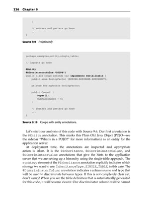 226   Chapter 9



            }

            // setters and getters go here
            ...
        }


      Source 9.9 (continued)




        package examples.entity.single_table;

        // imports go here

        @Entity
        @DiscriminatorValue(“COUPE”)
        public class Coupe extends Car implements Serializable {
            public enum BoringFactor {BORING,BORINGER,BORINGEST};

            private BoringFactor boringFactor;

            public Coupe() {
                super();
                numPassengers = 5;
            }

            // setters and getters go here
            ...
        }


      Source 9.10 Coupe with entity annotations.


         Let’s start our analysis of this code with Source 9.6. Our first annotation is
      the @Entity annotation. This marks this Plain Old Java Object (POJO—see
      the sidebar “What’s in a POJO?” for more information) as an entity for the
      application server.
         At deployment time, the annotations are inspected and appropriate
      action is taken. It is the @Inheritance, @DiscriminatorColumn, and
      @DiscrimintaorValue annotations that give the hints to the application
      server that we are setting up a hierarchy using the single-table approach. The
      strategy element of the @Inheritance annotation explicitly indicates which
      strategy we want to use: InheritanceType.SINGLE_TABLE, in this case. The
      @DiscriminatorColumn annotation indicates a column name and type that
      will be used to discriminate between types. If this is not completely clear yet,
      don’t worry! When you see the table definition that is automatically generated
      for this code, it will become clearer. Our discriminator column will be named
 