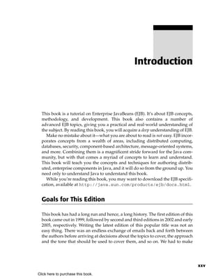 Introduction




  This book is a tutorial on Enterprise JavaBeans (EJB). It’s about EJB concepts,
  methodology, and development. This book also contains a number of
  advanced EJB topics, giving you a practical and real-world understanding of
  the subject. By reading this book, you will acquire a deep understanding of EJB.
    Make no mistake about it—what you are about to read is not easy. EJB incor-
  porates concepts from a wealth of areas, including distributed computing,
  databases, security, component-based architecture, message-oriented systems,
  and more. Combining them is a magnificent stride forward for the Java com-
  munity, but with that comes a myriad of concepts to learn and understand.
  This book will teach you the concepts and techniques for authoring distrib-
  uted, enterprise components in Java, and it will do so from the ground up. You
  need only to understand Java to understand this book.
    While you’re reading this book, you may want to download the EJB specifi-
  cation, available at http://java.sun.com/products/ejb/docs.html.


  Goals for This Edition

  This book has had a long run and hence, a long history. The first edition of this
  book came out in 1999, followed by second and third editions in 2002 and early
  2005, respectively. Writing the latest edition of this popular title was not an
  easy thing. There was an endless exchange of emails back and forth between
  the authors before arriving at decisions about the topics to cover, the approach
  and the tone that should be used to cover them, and so on. We had to make




                                                                                      xxv
Click here to purchase this book.
 