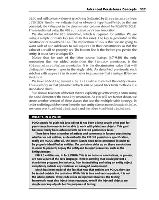 Advanced Persistence Concepts             227


DISC and will contain values of type String (indicated by DiscriminatorType
.STRING). Finally, we indicate that for objects of type RoadVehicle that are
persisted, the value put in the discriminator column should be ROADVEHICLE.
This is indicated using the @DiscriminatorValue annotation.
   We also added the @Id annotation, which is required for entities. We are
using a simple primary key (an int in this case). The key is generated in the
constructor of RoadVehicle. The implication of this is that we are going to
want each of our subclasses to call super() in their constructors so that the
value of id will be properly set. The bottom line is that before you persist the
entity, it must have a unique ID.
   Notice that for each of the other source listings (9.7–9.10) the only
annotation that we added aside from the @Entity annotation, is the
@DiscriminatorValue annotation. It is the discriminator value that will
distinguish between types in the single table. As described previously, each
subclass calls super() in its constructer to guarantee that a unique ID is cre-
ated for it.
   We have added implements Serializable to each of the entity classes.
This is simply so that (detached) objects can be passed back from methods to a
standalone client.
   You should take note of the fact that we explicitly gave the entity a name using
the name element of the @Entity annotation. As you will see farther down, we
create another version of these classes that use the multiple table strategy. In
order to distinguish between these the two entity classes named RoadVehicle,
we name one RoadVehicleSingle and the other RoadVehicleJoined.

  WHAT’S IN A POJO?

  POJO stands for plain old Java object. It has been a long sought after goal for
  persistence frameworks to be able to work with plain Java objects. This goal
  has now finally been achieved with the EJB 3.0 persistence layer.
     There have been a number of articles and comments in forums questioning
  whether or not entities, as described in the EJB 3.0 persistence specification,
  really are POJOs. After all, the entity classes need to be annotated in order to
  be properly identified as entities. The container picks up on these annotations
  in order to properly deploy the entity and to inject resources, such as the
  EntityManager.
     EJB 3.0 entities are, in fact, POJOs. This is so because annotations, in general,
  are now a part of the Java language. There is nothing that would prevent a
  standalone program, for instance, from instantiating and using an entity object
  completely outside any container or managed environment.
     Much has been made of the fact that now that entities are POJOs, they can
  be tested outside the container. While this is true and very important, it is not
  the whole picture. If the code relies on injected resources, the testing
  framework must also inject these resources, even if the injected objects are
  simple mockup objects for the purposes of testing.
 