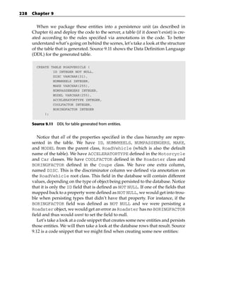 228   Chapter 9


         When we package these entities into a persistence unit (as described in
      Chapter 6) and deploy the code to the server, a table (if it doesn’t exist) is cre-
      ated according to the rules specified via annotations in the code. To better
      understand what’s going on behind the scenes, let’s take a look at the structure
      of the table that is generated. Source 9.11 shows the Data Definition Language
      (DDL) for the generated table.

        CREATE TABLE ROADVEHICLE (
                ID INTEGER NOT NULL,
                DISC VARCHAR(31),
                NUMWHEELS INTEGER,
                MAKE VARCHAR(255),
                NUMPASSENGERS INTEGER,
                MODEL VARCHAR(255),
                ACCELERATORTYPE INTEGER,
                COOLFACTOR INTEGER,
                BORINGFACTOR INTEGER
            );


      Source 9.11 DDL for table generated from entities.


         Notice that all of the properties specified in the class hierarchy are repre-
      sented in the table. We have ID, NUMWHEELS, NUMPASSENGERS, MAKE,
      and MODEL from the parent class, RoadVehicle (which is also the default
      name of the table). We have ACCELERATORTYPE defined in the Motorcycle
      and Car classes. We have COOLFACTOR defined in the Roadster class and
      BORINGFACTOR defined in the Coupe class. We have one extra column,
      named DISC. This is the discriminator column we defined via annotation on
      the RoadVehicle root class. This field in the database will contain different
      values, depending on the type of object being persisted to the database. Notice
      that it is only the ID field that is defined as NOT NULL. If one of the fields that
      mapped back to a property were defined as NOT NULL, we would get into trou-
      ble when persisting types that didn’t have that property. For instance, if the
      BORINGFACTOR field was defined as NOT NULL and we were persisting a
      Roadster object, we would get an error as Roadster has no BORINGFACTOR
      field and thus would want to set the field to null.
         Let’s take a look at a code snippet that creates some new entities and persists
      those entities. We will then take a look at the database rows that result. Source
      9.12 is a code snippet that we might find when creating some new entities:
 