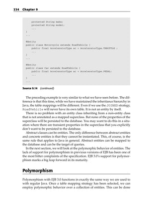 234   Chapter 9



              protected String make;
              protected String model;
              ...
        }
        ...

        @Entity
        public class Motorcycle extends RoadVehicle {
            public final AcceleratorType ac = AcceleratorType.THROTTLE ;
            ...
        }
        ...

        @Entity
        public class Car extends RoadVehicle {
            public final AcceleratorType ac = AcceleratorType.PEDAL;
            ...
        }
        ...


      Source 9.14 (continued)


         The preceding example is very similar to what we have seen before. The dif-
      ference is that this time, while we have maintained the inheritance hierarchy in
      Java, the table mappings will be different. Even if we use the JOINED strategy,
      RoadVehicle will never have its own table. It is not an entity by itself.
         There is no problem with an entity class inheriting from a non-entity class
      that is not annotated as a mapped superclass. But none of the properties of the
      superclass will be persisted to the database. You may want to do this in a situ-
      ation where there are transient properties in the superclass that you explicitly
      don’t want to be persisted to the database.
         Abstract classes can be entities. The only difference between abstract entities
      and concrete entities is that they cannot be instantiated. This, of course, is the
      same rule that applies to Java in general. Abstract entities can be mapped to
      the database and can be the target of queries.
         In the next section, we will look at the polymorphic behavior of entities. The
      lack of support for polymorphism in previous versions of EJB has been one of
      the most bitter complaints of the specification. EJB 3.0’s support for polymor-
      phism marks a big leap forward in its maturity.


      Polymorphism
      Polymorphism with EJB 3.0 functions in exactly the same way we are used to
      with regular Java. Once a table mapping strategy has been selected, we can
      employ polymorphic behavior over a collection of entities. This can be done
 