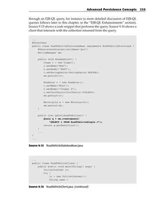 Advanced Persistence Concepts      235


through an EJB-QL query, for instance (a more detailed discussion of EJB-QL
queries follows later in this chapter, in the “EJB-QL Enhancements” section).
Source 9.15 shows a code snippet that performs the query. Source 9.16 shows a
client that interacts with the collection returned from the query.

  ...
  @Stateless
  public class RoadVehicleStatelessBean implements RoadVehicleStateless {
      @PersistenceContext(unitName=”pu1”)
      EntityManager em;

        public void doSomeStuff() {
            Coupe c = new Coupe();
            c.setMake(“Bob”);
            c.setModel(“E400”);
            c.setBoringFactor(BoringFactor.BORING);
            em.persist(c);

            Roadster r = new Roadster();
            r.setMake(“Mini”);
            r.setModel(“Cooper S”);
            r.setCoolFactor(CoolFactor.COOLEST);
            em.persist(r);

            Motorcycle m = new Motorcycle();
            em.persist(m);
        }

        public List getAllRoadVehicles() {
            Query q = em.createQuery(
                “SELECT r FROM RoadVehicleSingle r”);
            return q.getResultList();
        }
        ...
  }
  ...


Source 9.15 RoadVehicleStatelessBean.java.




  ...
  public class RoadVehicleClient {
      public static void main(String[] args) {
          InitialContext ic;
          try {
              ic = new InitialContext();
              String name =


Source 9.16 RoadVehicleClient.java. (continued)
 