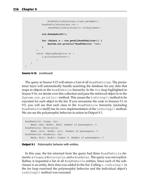 236   Chapter 9



                          RoadVehicleStateless.class.getName();
                      RoadVehicleStateless rvs =
                          (RoadVehicleStateless)ic.lookup(name);

                      rvs.doSomeStuff();

                      for (Object o : rvs.getAllRoadVehicles()) {
                          System.out.println(“RoadVehicle: “+o);
                      }
                 }
                 catch (NamingException e) {
                     e.printStackTrace();
                 }
             }
        }


      Source 9.16 (continued)


         The query in Source 9.15 will return a List of all RoadVehicles. The persis-
      tence layer will automatically handle searching the database for any data that
      maps to objects in the RoadVehicle hierarchy. In the for loop highlighted in
      Source 9.16, we iterate over this collection and pass the retrieved object in to the
      System.out.println() method. This causes the toString() method to be
      executed for each object in the list. If you reexamine the code in Sources 9.1 to
      9.5, you will see that each class in the RoadVehicle hierarchy (including
      RoadVehicle itself) has its own implementation of the toString() method.
      We can see the polymorphic behavior in action in Output 9.1.

        RoadVehicle: Coupe: Car:
            Make: Bob, Model: E400, Number of passengers: 5
        RoadVehicle: Motorcycle:
            Make: null, Model: null, Number of passengers: 2
        RoadVehicle: Roadster: Car:
            Make: Mini, Model: Cooper S, Number of passengers: 2


      Output 9.1 Polymorphic behavior with entities.


         In this case, the list returned from the query had three RoadVehicle ele-
      ments: a Coupe, a Motorcycle, and a Roadster. The query was not explicit.
      Rather, it requested a list of all RoadVehicle entities. Since each of the sub-
      classes is an entity, their data was added to the list. Calling o.toString() in
      the for loop exercised the polymorphic behavior and the individual object’s
      toString() method was executed.
 