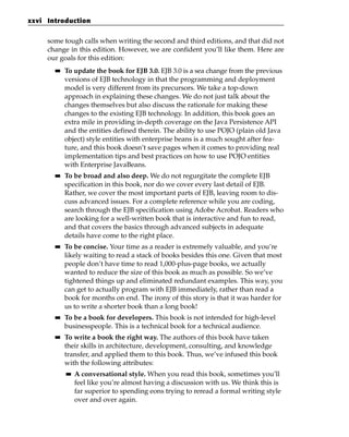 xxvi Introduction


     some tough calls when writing the second and third editions, and that did not
     change in this edition. However, we are confident you’ll like them. Here are
     our goals for this edition:
       ■■   To update the book for EJB 3.0. EJB 3.0 is a sea change from the previous
            versions of EJB technology in that the programming and deployment
            model is very different from its precursors. We take a top-down
            approach in explaining these changes. We do not just talk about the
            changes themselves but also discuss the rationale for making these
            changes to the existing EJB technology. In addition, this book goes an
            extra mile in providing in-depth coverage on the Java Persistence API
            and the entities defined therein. The ability to use POJO (plain old Java
            object) style entities with enterprise beans is a much sought after fea-
            ture, and this book doesn’t save pages when it comes to providing real
            implementation tips and best practices on how to use POJO entities
            with Enterprise JavaBeans.
       ■■   To be broad and also deep. We do not regurgitate the complete EJB
            specification in this book, nor do we cover every last detail of EJB.
            Rather, we cover the most important parts of EJB, leaving room to dis-
            cuss advanced issues. For a complete reference while you are coding,
            search through the EJB specification using Adobe Acrobat. Readers who
            are looking for a well-written book that is interactive and fun to read,
            and that covers the basics through advanced subjects in adequate
            details have come to the right place.
       ■■   To be concise. Your time as a reader is extremely valuable, and you’re
            likely waiting to read a stack of books besides this one. Given that most
            people don’t have time to read 1,000-plus-page books, we actually
            wanted to reduce the size of this book as much as possible. So we’ve
            tightened things up and eliminated redundant examples. This way, you
            can get to actually program with EJB immediately, rather than read a
            book for months on end. The irony of this story is that it was harder for
            us to write a shorter book than a long book!
       ■■   To be a book for developers. This book is not intended for high-level
            businesspeople. This is a technical book for a technical audience.
       ■■   To write a book the right way. The authors of this book have taken
            their skills in architecture, development, consulting, and knowledge
            transfer, and applied them to this book. Thus, we’ve infused this book
            with the following attributes:
            ■■   A conversational style. When you read this book, sometimes you’ll
                 feel like you’re almost having a discussion with us. We think this is
                 far superior to spending eons trying to reread a formal writing style
                 over and over again.
 