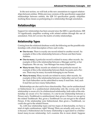 Advanced Persistence Concepts              237


   In the next section, we will look at the new annotations to support relation-
ships between entities. While previous versions of the specification supported
relationships between entities, the EJB 3.0 specification greatly simplifies
marking these classes as participating in a relationship through annotation.


Relationships
Support for relationships has been around since the EJB 2.x specifications. EJB
3.0 significantly simplifies working with related entities through the use of
annotation. First, let’s review the matrix of entity relationships.


Relationship Types
Coming from the relational database world, the following are the possible rela-
tionships with a brief description of how each works.
  ■■   One-to-one. There is exactly one record related to another record. An
       example of this is the relationship between a Person and their home
       Address.
  ■■   One-to-many. A particular record is related to many other records. An
       example of this is the relationship between a Manager and his or her
       Employees. We can say, “one Manager has many Employees.”
  ■■   Many-to-one. Many records are related to one particular record. An
       example of this is the relationship between Bank Accounts and a Per-
       son. There may be many Accounts belonging to one Person.
  ■■   Many-to-many. Many records are related to many other records. An
       example of this is the relationship between a Subscriber and an E-mail
       list. Each Subscriber can be subscribed to many E-mail lists. And, each
       E-mail list can have many Subscribers.
   Relationships are also said to have directionality. They can be unidirectional
or bidirectional. In a unidirectional relationship only the owning side of the
relationship is aware of it. In a bidirectional relationship, both sides of the rela-
tionship are aware of it. For instance, if a one-to-one relationship between a
Person and a Toothbrush is unidirectional, then given a Person we can get to
the related Toothbrush. But, given a Toothbrush we can not get to the related
Person. If the relationship were bidirectional, then given a Toothbrush, we
could also get to the related Person.
   So, with four relationship types and two types of directionality, we have a
total of eight combinations, right? Wrong! There are actually only seven. This
is because a bidirectional one-to-many relationship is equivalent to a bidirec-
tional many-to-one relationship. Let’s examine this in more detail. Suppose
 