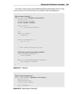 Advanced Persistence Concepts         239


  Let’s take a look at some code implementing the relationship shown in Fig-
ure 9.2. Sources 9.17 and 9.18 show two entities: Order and Shipment.

  ...
  @Entity(name=”OrderUni”)
  public class Order implements Serializable {
      private int id;
      private String orderName;
      private Shipment shipment;

      public Order() {
          id = (int)System.nanoTime();
      }

      @Id
      public int getId() {
          return id;
      }

      public void setId(int id) {
          this.id = id;
      }

      ...
      // other setters and getters go here
      ...

      @OneToOne(cascade={CascadeType.PERSIST})
      public Shipment getShipment() {
          return shipment;
      }

      public void setShipment(Shipment shipment) {
          this.shipment = shipment;
      }
  }


Source 9.17 Order.java.



  ...
  @Entity(name=”ShipmentUni”)
  public class Shipment implements Serializable {
      private int id;
      private String city;
      private String zipcode;

      public Shipment() {


Source 9.18 Shipment.java. (continued)
 