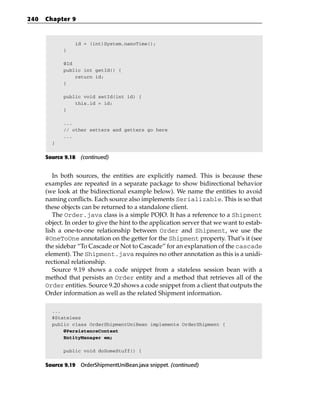 240   Chapter 9



                 id = (int)System.nanoTime();
            }

            @Id
            public int getId() {
                return id;
            }

            public void setId(int id) {
                this.id = id;
            }

            ...
            // other setters and getters go here
            ...
        }


      Source 9.18 (continued)


         In both sources, the entities are explicitly named. This is because these
      examples are repeated in a separate package to show bidirectional behavior
      (we look at the bidirectional example below). We name the entities to avoid
      naming conflicts. Each source also implements Serializable. This is so that
      these objects can be returned to a standalone client.
         The Order.java class is a simple POJO. It has a reference to a Shipment
      object. In order to give the hint to the application server that we want to estab-
      lish a one-to-one relationship between Order and Shipment, we use the
      @OneToOne annotation on the getter for the Shipment property. That’s it (see
      the sidebar “To Cascade or Not to Cascade” for an explanation of the cascade
      element). The Shipment.java requires no other annotation as this is a unidi-
      rectional relationship.
         Source 9.19 shows a code snippet from a stateless session bean with a
      method that persists an Order entity and a method that retrieves all of the
      Order entities. Source 9.20 shows a code snippet from a client that outputs the
      Order information as well as the related Shipment information.

        ...
        @Stateless
        public class OrderShipmentUniBean implements OrderShipment {
            @PersistenceContext
            EntityManager em;

            public void doSomeStuff() {


      Source 9.19 OrderShipmentUniBean.java snippet. (continued)
 