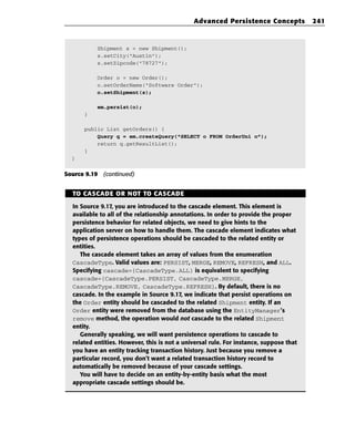 Advanced Persistence Concepts             241



           Shipment s = new Shipment();
           s.setCity(“Austin”);
           s.setZipcode(“78727”);

           Order o = new Order();
           o.setOrderName(“Software Order”);
           o.setShipment(s);

           em.persist(o);
      }

      public List getOrders() {
          Query q = em.createQuery(“SELECT o FROM OrderUni o”);
          return q.getResultList();
      }
  }


Source 9.19 (continued)


  TO CASCADE OR NOT TO CASCADE

  In Source 9.17, you are introduced to the cascade element. This element is
  available to all of the relationship annotations. In order to provide the proper
  persistence behavior for related objects, we need to give hints to the
  application server on how to handle them. The cascade element indicates what
  types of persistence operations should be cascaded to the related entity or
  entities.
     The cascade element takes an array of values from the enumeration
  CascadeType. Valid values are: PERSIST, MERGE, REMOVE, REFRESH, and ALL.
  Specifying cascade={CascadeType.ALL} is equivalent to specifying
  cascade={CascadeType.PERSIST, CascadeType.MERGE,
  CascadeType.REMOVE, CascadeType.REFRESH}. By default, there is no
  cascade. In the example in Source 9.17, we indicate that persist operations on
  the Order entity should be cascaded to the related Shipment entity. If an
  Order entity were removed from the database using the EntityManager’s
  remove method, the operation would not cascade to the related Shipment
  entity.
     Generally speaking, we will want persistence operations to cascade to
  related entities. However, this is not a universal rule. For instance, suppose that
  you have an entity tracking transaction history. Just because you remove a
  particular record, you don’t want a related transaction history record to
  automatically be removed because of your cascade settings.
     You will have to decide on an entity-by-entity basis what the most
  appropriate cascade settings should be.
 