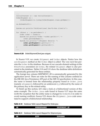 242   Chapter 9



        ...
        InitialContext ic = new InitialContext();
        OrderShipment os =
            (OrderShipment)ic.lookup(OrderShipment.class.getName());

        os.doSomeStuff();

        System.out.println(“Unidirectional One-To-One clientn”);

        for (Object o : os.getOrders()) {
            Order order = (Order)o;
            System.out.println(“Order “+order.getId()+”: “+
                order.getOrderName());
            System.out.println(“tShipment details: “+
                order.getShipment().getCity()+” “+
                order.getShipment().getZipcode());
        }
        ...


      Source 9.20 OrderShipmentClient.java snippet.


         In Source 9.19, we create Shipment and Order objects. Notice how the
      setShipment method on the Order object is called. The very next line per-
      sists the Order to the database. Because of our cascade element settings in the
      @OneToOne annotation on Order, the related Shipment object is also per-
      sisted to the database. Tables 9.10 and 9.11 show the database table definitions
      automatically generated for these entities.
         The foreign key column SHIPMENT_ID is automatically generated by the
      application server. There are rules for the naming of this column outlined in
      the JSR 220: Java Persistence API part of the EJB 3.0 specification. In this case,
      the name is formed from the relationship property found in Order.java
      (namely shipment), followed by an underscore (_), followed by the name of
      the primary key in the related entity.
         To finish up this section, let’s take a look at a bidirectional version of this
      same example. The Order.java code found in Source 9.17 stays the same
      (with the exception that the entity name is changed to OrderBid in order to
      avoid naming conflicts). Source 9.21 shows the Shipment.java code anno-
      tated to support a bidirectional relationship.

      Table 9.10 Database Table Layout Mapped for Order.java

        ID                     ORDERNAME                  SHIPMENT_ID


      Table 9.11 Database Table Layout Mapped for Shipment.java.

        ID                     CITY                       ZIPCODE
 