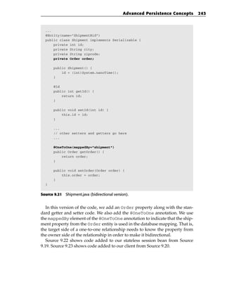Advanced Persistence Concepts     243



  ...
  @Entity(name=”ShipmentBid”)
  public class Shipment implements Serializable {
      private int id;
      private String city;
      private String zipcode;
      private Order order;

       public Shipment() {
           id = (int)System.nanoTime();
       }

       @Id
       public int getId() {
           return id;
       }

       public void setId(int id) {
           this.id = id;
       }

       ...
       // other setters and getters go here
       ...

       @OneToOne(mappedBy=”shipment”)
       public Order getOrder() {
           return order;
       }

       public void setOrder(Order order) {
           this.order = order;
       }
  }


Source 9.21 Shipment.java (bidirectional version).


   In this version of the code, we add an Order property along with the stan-
dard getter and setter code. We also add the @OneToOne annotation. We use
the mappedBy element of the @OneToOne annotation to indicate that the ship-
ment property from the Order entity is used in the database mapping. That is,
the target side of a one-to-one relationship needs to know the property from
the owner side of the relationship in order to make it bidirectional.
   Source 9.22 shows code added to our stateless session bean from Source
9.19. Source 9.23 shows code added to our client from Source 9.20.
 