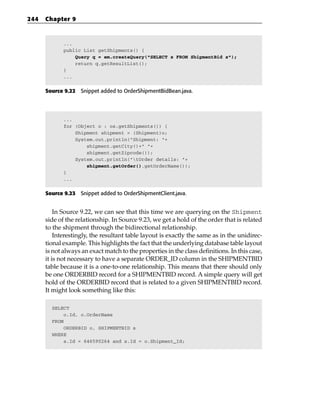 244   Chapter 9



             ...
             public List getShipments() {
                 Query q = em.createQuery(“SELECT s FROM ShipmentBid s”);
                 return q.getResultList();
             }
             ...


      Source 9.22 Snippet added to OrderShipmentBidBean.java.




             ...
             for (Object o : os.getShipments()) {
                 Shipment shipment = (Shipment)o;
                 System.out.println(“Shipment: “+
                     shipment.getCity()+” “+
                     shipment.getZipcode());
                 System.out.println(“tOrder details: “+
                     shipment.getOrder().getOrderName());
             }
             ...


      Source 9.23 Snippet added to OrderShipmentClient.java.


          In Source 9.22, we can see that this time we are querying on the Shipment
      side of the relationship. In Source 9.23, we get a hold of the order that is related
      to the shipment through the bidirectional relationship.
          Interestingly, the resultant table layout is exactly the same as in the unidirec-
      tional example. This highlights the fact that the underlying database table layout
      is not always an exact match to the properties in the class definitions. In this case,
      it is not necessary to have a separate ORDER_ID column in the SHIPMENTBID
      table because it is a one-to-one relationship. This means that there should only
      be one ORDERBID record for a SHIPMENTBID record. A simple query will get
      hold of the ORDERBID record that is related to a given SHIPMENTBID record.
      It might look something like this:

        SELECT
             o.Id, o.OrderName
        FROM
             ORDERBID o, SHIPMENTBID s
        WHERE
             s.Id = 646590264 and s.Id = o.Shipment_Id;
 
