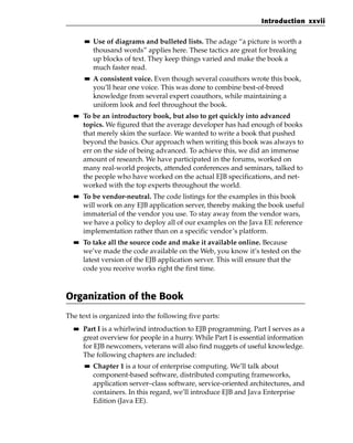 Introduction xxvii

       ■■   Use of diagrams and bulleted lists. The adage “a picture is worth a
            thousand words” applies here. These tactics are great for breaking
            up blocks of text. They keep things varied and make the book a
            much faster read.
       ■■   A consistent voice. Even though several coauthors wrote this book,
            you’ll hear one voice. This was done to combine best-of-breed
            knowledge from several expert coauthors, while maintaining a
            uniform look and feel throughout the book.
  ■■   To be an introductory book, but also to get quickly into advanced
       topics. We figured that the average developer has had enough of books
       that merely skim the surface. We wanted to write a book that pushed
       beyond the basics. Our approach when writing this book was always to
       err on the side of being advanced. To achieve this, we did an immense
       amount of research. We have participated in the forums, worked on
       many real-world projects, attended conferences and seminars, talked to
       the people who have worked on the actual EJB specifications, and net-
       worked with the top experts throughout the world.
  ■■   To be vendor-neutral. The code listings for the examples in this book
       will work on any EJB application server, thereby making the book useful
       immaterial of the vendor you use. To stay away from the vendor wars,
       we have a policy to deploy all of our examples on the Java EE reference
       implementation rather than on a specific vendor’s platform.
  ■■   To take all the source code and make it available online. Because
       we’ve made the code available on the Web, you know it’s tested on the
       latest version of the EJB application server. This will ensure that the
       code you receive works right the first time.



Organization of the Book
The text is organized into the following five parts:
  ■■   Part I is a whirlwind introduction to EJB programming. Part I serves as a
       great overview for people in a hurry. While Part I is essential information
       for EJB newcomers, veterans will also find nuggets of useful knowledge.
       The following chapters are included:
       ■■   Chapter 1 is a tour of enterprise computing. We’ll talk about
            component-based software, distributed computing frameworks,
            application server–class software, service-oriented architectures, and
            containers. In this regard, we’ll introduce EJB and Java Enterprise
            Edition (Java EE).
 