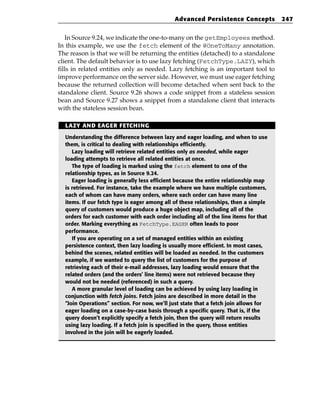 Advanced Persistence Concepts            247


   In Source 9.24, we indicate the one-to-many on the getEmployees method.
In this example, we use the fetch element of the @OneToMany annotation.
The reason is that we will be returning the entities (detached) to a standalone
client. The default behavior is to use lazy fetching (FetchType.LAZY), which
fills in related entities only as needed. Lazy fetching is an important tool to
improve performance on the server side. However, we must use eager fetching
because the returned collection will become detached when sent back to the
standalone client. Source 9.26 shows a code snippet from a stateless session
bean and Source 9.27 shows a snippet from a standalone client that interacts
with the stateless session bean.

  LAZY AND EAGER FETCHING

  Understanding the difference between lazy and eager loading, and when to use
  them, is critical to dealing with relationships efficiently.
     Lazy loading will retrieve related entities only as needed, while eager
  loading attempts to retrieve all related entities at once.
     The type of loading is marked using the fetch element to one of the
  relationship types, as in Source 9.24.
     Eager loading is generally less efficient because the entire relationship map
  is retrieved. For instance, take the example where we have multiple customers,
  each of whom can have many orders, where each order can have many line
  items. If our fetch type is eager among all of these relationships, then a simple
  query of customers would produce a huge object map, including all of the
  orders for each customer with each order including all of the line items for that
  order. Marking everything as FetchType.EAGER often leads to poor
  performance.
     If you are operating on a set of managed entities within an existing
  persistence context, then lazy loading is usually more efficient. In most cases,
  behind the scenes, related entities will be loaded as needed. In the customers
  example, if we wanted to query the list of customers for the purpose of
  retrieving each of their e-mail addresses, lazy loading would ensure that the
  related orders (and the orders’ line items) were not retrieved because they
  would not be needed (referenced) in such a query.
     A more granular level of loading can be achieved by using lazy loading in
  conjunction with fetch joins. Fetch joins are described in more detail in the
  “Join Operations” section. For now, we’ll just state that a fetch join allows for
  eager loading on a case-by-case basis through a specific query. That is, if the
  query doesn’t explicitly specify a fetch join, then the query will return results
  using lazy loading. If a fetch join is specified in the query, those entities
  involved in the join will be eagerly loaded.
 