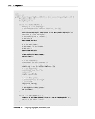 248   Chapter 9



        ...
        @Stateless
        public class CompanyEmployeeOMUniBean implements CompanyEmployeeOM {
            @PersistenceContext
            EntityManager em;

            public void doSomeStuff() {
                Company c = new Company();
                c.setName(“M*Power Internet Services, Inc.”);

                Collection<Employee> employees = new ArrayList<Employee>();
                Employee e = new Employee();
                e.setName(“Micah Silverman”);
                e.setSex(‘M’);
                employees.add(e);

                e = new Employee();
                e.setName(“Tes Silverman”);
                e.setSex(‘F’);
                employees.add(e);

                c.setEmployees(employees);
                em.persist(c);

                c = new Company();
                c.setName(“Sun Microsystems”);

                employees = new ArrayList<Employee>();
                e = new Employee();
                e.setName(“Rima Patel”);
                e.setSex(‘F’);
                employees.add(e);

                e = new Employee();
                e.setName(“James Gosling”);
                e.setSex(‘M’);
                employees.add(e);

                c.setEmployees(employees);
                em.persist(c);
            }

            public List getCompanies() {
                Query q = em.createQuery(“SELECT c FROM CompanyOMUni c”);
                return q.getResultList();
            }
        }


      Source 9.26 CompanyEmployeeOMUniBean.java.
 
