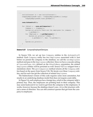Advanced Persistence Concepts           249



  ...
        InitialContext ic = new InitialContext();
        CompanyEmployeeOM ceom = (CompanyEmployeeOM)ic.lookup(
            CompanyEmployeeOM.class.getName());

        ceom.doSomeStuff();

        for (Object o : ceom.getCompanies()) {
            Company c = (Company)o;
            System.out.println(“Here are the employees for company: “+
                c.getName());
            for (Employee e : c.getEmployees()) {
                System.out.println(“tName: “+
                    e.getName()+”, Sex: “+e.getSex());
            }
            System.out.println();
        }
  ...


Source 9.27 CompanyEmployeeClient.java.


   In Source 9.26, we set up two Company entities in the doSomeStuff
method. Each Company entity has two Employees associated with it. Just
before we persist the company to the database, we call the setEmployees
method and pass in the Employees collection. Since we have a cascade setting
of CascadeType.ALL defined on the @OneToMany annotation, the related
Employees entities will be persisted as well. Source 9.27 is a snippet from a
standalone client. The getCompanies method returns all the Company enti-
ties based on the query from Source 9.26. We iterate over these Company enti-
ties, and for each one get the collection of related Employees.
   The bidirectional version of this code requires some more annotation, but
results in an underlying database model that does not require a join table.
   In Figure 9.4, each employee has a foreign key, which is the company table’s
primary key. Thus, the employees are pointing back to their company. This
may seem backward if we want to get from the company to the employees. It
works, however, because the database doesn’t care—it is a flat structure with-
out a sense of direction. You can still construct queries that get from the com-
pany to employees.
 