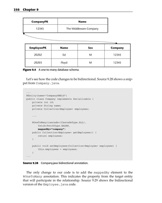 250   Chapter 9


              CompanyPK                          Name

                12345                    The Middleware Company




           EmployeePK             Name                  Sex          Company

               20202                Ed                     M           12345

               20203               Floyd                   M           12345

      Figure 9.4 A one-to-many database schema.


        Let’s see how the code changes to be bidirectional. Source 9.28 shows a snip-
      pet from Company.java.

        ...
        @Entity(name=”CompanyOMBid”)
        public class Company implements Serializable {
            private int id;
            private String name;
            private Collection<Employee> employees;

              ...

              @OneToMany(cascade={CascadeType.ALL},
                  fetch=FetchType.EAGER,
                  mappedBy=”company”)
              public Collection<Employee> getEmployees() {
                  return employees;
              }

              public void setEmployees(Collection<Employee> employees) {
                  this.employees = employees;
              }
        ...


      Source 9.28 Company.java bidirectional annotation.


        The only change to our code is to add the mappedBy element to the
      @OneToMany annotation. This indicates the property from the target entity
      that will participate in the relationship. Source 9.29 shows the bidirectional
      version of the Employee,java code.
 