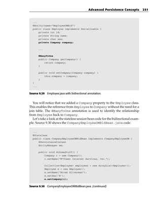 Advanced Persistence Concepts           251



  ...
  @Entity(name=”EmployeeOMBid”)
  public class Employee implements Serializable {
      private int id;
      private String name;
      private char sex;
      private Company company;

        ...

        @ManyToOne
        public Company getCompany() {
            return company;
        }

        public void setCompany(Company company) {
            this.company = company;
        }
  }
  ...


Source 9.29 Employee.java with bidirectional annotation.


   You will notice that we added a Company property to the Employee class.
This enables the reference from Employee to Company without the need for a
join table. The @ManyToOne annotation is used to identify the relationship
from Employee back to Company.
   Let’s take a look at the stateless session bean code for the bidirectional exam-
ple. Source 9.30 shows the CompanyEmployeeOMBidBean.java code.

  ...
  @Stateless
  public class CompanyEmployeeOMBidBean implements CompanyEmployeeOM {
      @PersistenceContext
      EntityManager em;

        public void doSomeStuff() {
            Company c = new Company();
            c.setName(“M*Power Internet Services, Inc.”);

              Collection<Employee> employees = new ArrayList<Employee>();
              Employee e = new Employee();
              e.setName(“Micah Silverman”);
              e.setSex(‘M’);
              e.setCompany(c);


Source 9.30 CompanyEmployeeOMBidBean.java. (continued)
 