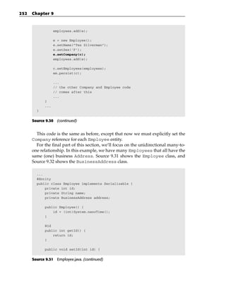 252   Chapter 9



                  employees.add(e);

                  e = new Employee();
                  e.setName(“Tes Silverman”);
                  e.setSex(‘F’);
                  e.setCompany(c);
                  employees.add(e);

                  c.setEmployees(employees);
                  em.persist(c);

                  ...
                  // the other Company and Employee code
                  // comes after this
                  ...
            }
            ...
        }


      Source 9.30 (continued)


        This code is the same as before, except that now we must explicitly set the
      Company reference for each Employee entity.
        For the final part of this section, we’ll focus on the unidirectional many-to-
      one relationship. In this example, we have many Employees that all have the
      same (one) business Address. Source 9.31 shows the Employee class, and
      Source 9.32 shows the BusinessAddress class.

        ...
        @Entity
        public class Employee implements Serializable {
            private int id;
            private String name;
            private BusinessAddress address;

            public Employee() {
                id = (int)System.nanoTime();
            }

            @Id
            public int getId() {
                return id;
            }

            public void setId(int id) {


      Source 9.31 Employee.java. (continued)
 