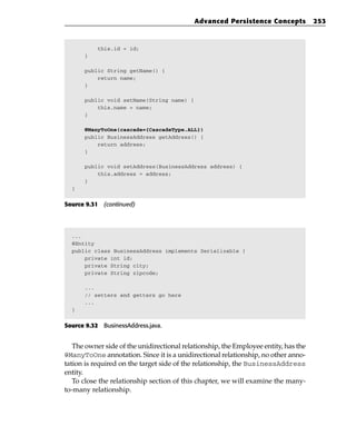 Advanced Persistence Concepts            253



           this.id = id;
      }

      public String getName() {
          return name;
      }

      public void setName(String name) {
          this.name = name;
      }

      @ManyToOne(cascade={CascadeType.ALL})
      public BusinessAddress getAddress() {
          return address;
      }

      public void setAddress(BusinessAddress address) {
          this.address = address;
      }
  }


Source 9.31 (continued)




  ...
  @Entity
  public class BusinessAddress implements Serializable {
      private int id;
      private String city;
      private String zipcode;

      ...
      // setters and getters go here
      ...
  }


Source 9.32 BusinessAddress.java.


   The owner side of the unidirectional relationship, the Employee entity, has the
@ManyToOne annotation. Since it is a unidirectional relationship, no other anno-
tation is required on the target side of the relationship, the BusinessAddress
entity.
   To close the relationship section of this chapter, we will examine the many-
to-many relationship.
 
