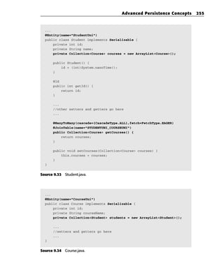 Advanced Persistence Concepts   255



  ...
  @Entity(name=”StudentUni”)
  public class Student implements Serializable {
      private int id;
      private String name;
      private Collection<Course> courses = new ArrayList<Course>();

      public Student() {
          id = (int)System.nanoTime();
      }

      @Id
      public int getId() {
          return id;
      }

      ...
      //other setters and getters go here
      ...

      @ManyToMany(cascade={CascadeType.ALL},fetch=FetchType.EAGER)
      @JoinTable(name=”STUDENTUNI_COURSEUNI”)
      public Collection<Course> getCourses() {
          return courses;
      }

      public void setCourses(Collection<Course> courses) {
          this.courses = courses;
      }
  }


Source 9.33 Student.java.




  ...
  @Entity(name=”CourseUni”)
  public class Course implements Serializable {
      private int id;
      private String courseName;
      private Collection<Student> students = new ArrayList<Student>();

      ...
      //setters and getters go here
      ...
  }


Source 9.34 Course.java.
 