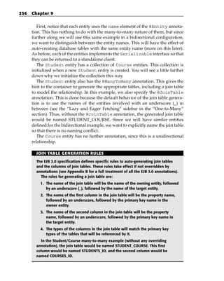 256   Chapter 9


         First, notice that each entity uses the name element of the @Entity annota-
      tion. This has nothing to do with the many-to-many nature of them, but since
      further along we will use this same example in a bidirectional configuration,
      we want to distinguish between the entity names. This will have the effect of
      auto-creating database tables with the same entity name (more on this later).
      As before, each of the entities implements the Serializable interface so that
      they can be returned to a standalone client.
         The Student entity has a collection of Course entities. This collection is
      initialized when a new Student entity is created. You will see a little farther
      down why we initialize the collection this way.
         The Student entity also has the @ManyToMany annotation. This gives the
      hint to the container to generate the appropriate tables, including a join table
      to model the relationship. In this example, we also specify the @JoinTable
      annotation. This is done because the default behavior of the join table genera-
      tion is to use the names of the entities involved with an underscore (_) in
      between (see the “Lazy and Eager Fetching” sidebar in the “One-to-Many”
      section). Thus, without the @JoinTable annotation, the generated join table
      would be named STUDENT_COURSE. Since we will have similar entities
      defined for the bidirectional example, we want to explicitly name the join table
      so that there is no naming conflict.
         The Course entity has no further annotation, since this is a unidirectional
      relationship.

        JOIN TABLE GENERATION RULES

        The EJB 3.0 specification defines specific rules to auto-generating join tables
        and the columns of join tables. These rules take effect if not overridden by
        annotations (see Appendix B for a full treatment of all the EJB 3.0 annotations).
          The rules for generating a join table are:
          1. The name of the join table will be the name of the owning entity, followed
             by an underscore (_), followed by the name of the target entity.
          2. The name of the first column in the join table will be the property name,
             followed by an underscore, followed by the primary key name in the
             owner entity.
          3. The name of the second column in the join table will be the property
             name, followed by an underscore, followed by the primary key name in
             the target entity.
          4. The types of the columns in the join table will match the primary key
             types of the tables that will be referenced by it.
          In the Student/Course many-to-many example (without any overriding
        annotation), the join table would be named STUDENT_COURSE. This first
        column would be named STUDENTS_ID, and the second column would be
        named COURSES_ID.
 