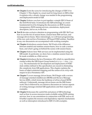 xxviii Introduction

             ■■   Chapter 2 sets the scene for introducing the changes of EJB 3.0 in
                  Chapter 3. This chapter is a must read for long timers in EJB in that
                  it explains why a drastic change was needed in the programming
                  and deployment model of EJB.
             ■■   Chapter 3 shows you how to put together a simple EJB 3.0 bean of
                  the HelloWorld fame. It introduces the EJB technology at a more
                  fundamental level by bringing the discussions on IIOP, location
                  transparency, JNDI naming services, annotations, deployment
                  descriptors, and so on, to the fore.
        ■■   Part II devotes exclusive attention to programming with EJB. We’ll see
             how to use the trio of session beans, session bean Web services, and
             message-driven beans. More interestingly, we will learn programming
             of the new and cool Java Persistence API based POJO entities. Needless
             to say, our discussions are accompanied with working examples.
             ■■   Chapter 4 introduces session beans. We’ll look at the difference
                  between stateful and stateless session beans, how to code a session
                  bean, and what’s going on behind the scenes with session beans.
             ■■   Chapter 5 shows how Web services can be implemented using the
                  EJB model. In particular, we show how a stateless session bean can
                  be made available as a Web service.
             ■■   Chapter 6 introduces the Java Persistence API, which is a specification
                  created within the EJB Expert Group hosted at http://www.jcp.
                  org. The mechanisms for development and deployment of POJO
                  style entities defined in this specification are crucial in eliminating
                  the complexity from EJB applications. This chapter explains the
                  basics of object-relational mapping and the notion of an entity with
                  respect to Java Persistence API.
             ■■   Chapter 7 covers message driven beans. We’ll begin with a review
                  of message-oriented middleware (MOM) and the Java Message
                  Service (JMS), which forms the backbone of all Java based MOM
                  software. Underneath, message driven beans use the JMS frame-
                  work This is followed by an extensive discussion on various aspects
                  of writing message-oriented EJB applications and their respective
                  examples.
             ■■   Chapter 8 discusses the useful bits and pieces of EJB technology
                  such as how to access resources made available using JNDI naming
                  services, how to use annotations in conjunction with EJB, and so on.
                  It further explains the resource and dependency injection mechanisms
                  as well as interceptors introduced in EJB 3.0 with examples.
 