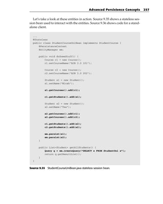 Advanced Persistence Concepts             257


   Let’s take a look at these entities in action. Source 9.35 shows a stateless ses-
sion bean used to interact with the entities. Source 9.36 shows code for a stand-
alone client.

  ...
  @Stateless
  public class StudentCourseUniBean implements StudentCourse {
      @PersistenceContext
      EntityManager em;

       public void doSomeStuff() {
           Course c1 = new Course();
           c1.setCourseName(“EJB 3.0 101”);

           Course c2 = new Course();
           c2.setCourseName(“EJB 3.0 202”);

           Student s1 = new Student();
           s1.setName(“Micah”);

           s1.getCourses().add(c1);

           c1.getStudents().add(s1);

           Student s2 = new Student();
           s2.setName(“Tes”);

           s2.getCourses().add(c1);
           s2.getCourses().add(c2);

           c1.getStudents().add(s2);
           c2.getStudents().add(s2);

           em.persist(s1);
           em.persist(s2);
       }

       public List<Student> getAllStudents() {
           Query q = em.createQuery(“SELECT s FROM StudentUni s”);
           return q.getResultList();
       }
  }


Source 9.35 StudentCourseUniBean.java stateless session bean.
 