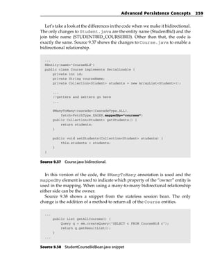 Advanced Persistence Concepts            259


   Let’s take a look at the differences in the code when we make it bidirectional.
The only changes to Student.java are the entity name (StudentBid) and the
join table name (STUDENTBID_COURSEBID). Other than that, the code is
exactly the same. Source 9.37 shows the changes to Course.java to enable a
bidirectional relationship.

  ...
  @Entity(name=”CourseBid”)
  public class Course implements Serializable {
      private int id;
      private String courseName;
      private Collection<Student> students = new ArrayList<Student>();

        ...
        //getters and setters go here
        ...

        @ManyToMany(cascade={CascadeType.ALL},
            fetch=FetchType.EAGER,mappedBy=”courses”)
        public Collection<Student> getStudents() {
            return students;
        }

        public void setStudents(Collection<Student> students) {
            this.students = students;
        }
  }


Source 9.37 Course.java bidirectional.


   In this version of the code, the @ManyToMany annotation is used and the
mappedBy element is used to indicate which property of the “owner” entity is
used in the mapping. When using a many-to-many bidirectional relationship
either side can be the owner.
   Source 9.38 shows a snippet from the stateless session bean. The only
change is the addition of a method to return all of the Course entities.

  ...
        public List getAllCourses() {
            Query q = em.createQuery(“SELECT c FROM CourseBid c”);
            return q.getResultList();
        }
  ...


Source 9.38 StudentCourseBidBean.java snippet
 