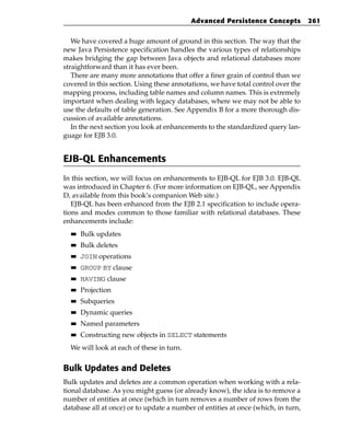 Advanced Persistence Concepts           261


   We have covered a huge amount of ground in this section. The way that the
new Java Persistence specification handles the various types of relationships
makes bridging the gap between Java objects and relational databases more
straightforward than it has ever been.
   There are many more annotations that offer a finer grain of control than we
covered in this section. Using these annotations, we have total control over the
mapping process, including table names and column names. This is extremely
important when dealing with legacy databases, where we may not be able to
use the defaults of table generation. See Appendix B for a more thorough dis-
cussion of available annotations.
   In the next section you look at enhancements to the standardized query lan-
guage for EJB 3.0.


EJB-QL Enhancements
In this section, we will focus on enhancements to EJB-QL for EJB 3.0. EJB-QL
was introduced in Chapter 6. (For more information on EJB-QL, see Appendix
D, available from this book’s companion Web site.)
   EJB-QL has been enhanced from the EJB 2.1 specification to include opera-
tions and modes common to those familiar with relational databases. These
enhancements include:
  ■■   Bulk updates
  ■■   Bulk deletes
  ■■   JOIN operations
  ■■   GROUP BY clause
  ■■   HAVING clause
  ■■   Projection
  ■■   Subqueries
  ■■   Dynamic queries
  ■■   Named parameters
  ■■   Constructing new objects in SELECT statements
  We will look at each of these in turn.


Bulk Updates and Deletes
Bulk updates and deletes are a common operation when working with a rela-
tional database. As you might guess (or already know), the idea is to remove a
number of entities at once (which in turn removes a number of rows from the
database all at once) or to update a number of entities at once (which, in turn,
 