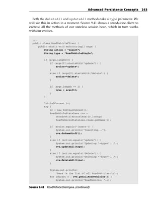 Advanced Persistence Concepts      263


  Both the deleteAll and updateAll methods take a type parameter. We
will see this in action in a moment. Source 9.41 shows a standalone client to
exercise all the methods of our stateless session bean, which in turn works
with our entities.

  ...
  public class RoadVehicleClient {
      public static void main(String[] args) {
          String action = “insert”;
          String type = “RoadVehicleSingle”;

           if (args.length>0) {
               if (args[0].startsWith(“update”)) {
                   action=”update”;
               }
               else if (args[0].startsWith(“delete”)) {
                   action=”delete”;
               }

                if (args.length == 2) {
                    type = args[1];
                }
           }

           InitialContext ic;
           try {
               ic = new InitialContext();
               RoadVehicleStateless rvs =
                   (RoadVehicleStateless)ic.lookup(
                   RoadVehicleStateless.class.getName());

                if (action.equals(“insert”)) {
                    System.out.println(“Inserting...”);
                    rvs.doSomeStuff();
                }
                else if (action.equals(“update”)) {
                    System.out.println(“Updating “+type+”...”);
                    rvs.updateAll(type);
                }
                else if (action.equals(“delete”)) {
                    System.out.println(“Deleting “+type+”...”);
                    rvs.deleteAll(type);
                }

                System.out.println(
                    “Here is the list of all RoadVehicles:n”);
                for (Object o : rvs.getAllRoadVehicles()) {
                    System.out.println(“RoadVehicle: “+o);


Source 9.41 RoadVehicleClient.java. (continued)
 