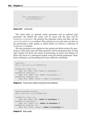 264   Chapter 9



                     }
                 }
                 catch (NamingException e) {
                     e.printStackTrace();
                 }
             }
        }


      Source 9.41 (continued)


         This client takes an optional action parameter and an optional type
      parameter. By default the action will be insert and the type will be
      RoadVehicleSingle. We perform the indicated action and then call the
      getAllRoadVehicles method. This conforms to our rules above in that we
      are performing a bulk update or delete before we retrieve a collection of
      RoadVehicle entities.
         The type parameter only applies for the update and delete actions. By spec-
      ifying a valid entity type, the bulk operation will be performed only on that
      type. Output 9.4 shows the result of performing an insert and Output 9.5
      shows the result of a subsequent update using the default parameters. Note:
      Extra whitespace and formatting have been added for readability.

        Inserting...
        Here is the list of all RoadVehicles:

        RoadVehicle: Coupe: Car:
            Make: Bob, Model: E400, Number of passengers: 5
        RoadVehicle: Motorcycle:
            Make: null, Model: null, Number of passengers: 2
        RoadVehicle: Roadster: Car:
            Make: Mini, Model: Cooper S, Number of passengers: 2


      Output 9.4 Create some entities and persist to the database.




        Updating RoadVehicleSingle...
        Here is the list of all RoadVehicles:

        RoadVehicle: Coupe: Car:
            Make: Bob, Model: E400, Number of passengers: 1
        RoadVehicle: Motorcycle:
            Make: null, Model: null, Number of passengers: 1
        RoadVehicle: Roadster: Car:
            Make: Mini, Model: Cooper S, Number of passengers: 1


      Output 9.5 Bulk update.
 