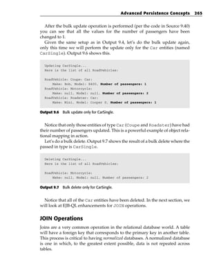 Advanced Persistence Concepts          265


  After the bulk update operation is performed (per the code in Source 9.40)
you can see that all the values for the number of passengers have been
changed to 1.
  Given the same setup as in Output 9.4, let’s do the bulk update again,
only this time we will perform the update only for the Car entities (named
CarSingle). Output 9.6 shows this.

  Updating CarSingle...
  Here is the list of all RoadVehicles:

  RoadVehicle: Coupe: Car:
      Make: Bob, Model: E400, Number of passengers: 1
  RoadVehicle: Motorcycle:
      Make: null, Model: null, Number of passengers: 2
  RoadVehicle: Roadster: Car:
      Make: Mini, Model: Cooper S, Number of passengers: 1


Output 9.6 Bulk update only for CarSingle.


   Notice that only those entities of type Car (Coupe and Roadster) have had
their number of passengers updated. This is a powerful example of object rela-
tional mapping in action.
   Let’s do a bulk delete. Output 9.7 shows the result of a bulk delete where the
passed in type is CarSingle.

  Deleting CarSingle...
  Here is the list of all RoadVehicles:

  RoadVehicle: Motorcycle:
      Make: null, Model: null, Number of passengers: 2


Output 9.7 Bulk delete only for CarSingle.


  Notice that all of the Car entities have been deleted. In the next section, we
will look at EJB-QL enhancements for JOIN operations.


JOIN Operations
Joins are a very common operation in the relational database world. A table
will have a foreign key that corresponds to the primary key in another table.
This process is critical to having normalized databases. A normalized database
is one in which, to the greatest extent possible, data is not repeated across
tables.
 