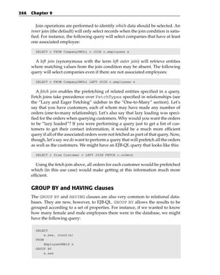 266   Chapter 9


         Join operations are performed to identify which data should be selected. An
      inner join (the default) will only select records when the join condition is satis-
      fied. For instance, the following query will select companies that have at least
      one associated employee:

        SELECT c FROM CompanyOMUni c JOIN c.employees e


        A left join (synonymous with the term left outer join) will retrieve entities
      where matching values from the join condition may be absent. The following
      query will select companies even if there are not associated employees:

        SELECT c FROM CompanyOMUni LEFT JOIN c.employees e


         A fetch join enables the prefetching of related entities specified in a query.
      Fetch joins take precedence over FetchTypes specified in relationships (see
      the “Lazy and Eager Fetching” sidebar in the “One-to-Many” section). Let’s
      say that you have customers, each of whom may have made any number of
      orders (one-to-many relationship). Let’s also say that lazy loading was speci-
      fied for the orders when querying customers. Why would you want the orders
      to be “lazy loaded”? If you were performing a query just to get a list of cus-
      tomers to get their contact information, it would be a much more efficient
      query if all of the associated orders were not fetched as part of that query. Now,
      though, let’s say we do want to perform a query that will prefetch all the orders
      as well as the customers. We might have an EJB-QL query that looks like this:

        SELECT c from Customer c LEFT JOIN FETCH c.orders


         Using the fetch join above, all orders for each customer would be prefetched
      which (in this use case) would make getting at this information much more
      efficient.


      GROUP BY and HAVING clauses
      The GROUP BY and HAVING clauses are also very common to relational data-
      bases. They are new, however, to EJB-QL. GROUP BY allows the results to be
      grouped according to a set of properties. For instance, if we wanted to know
      how many female and male employees there were in the database, we might
      have the following query:

        SELECT
             e.sex, count(e)
        FROM
             EmployeeOMBid e
        GROUP BY
             e.sex
 