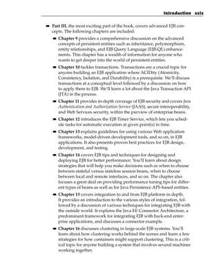 Introduction xxix

■■   Part III, the most exciting part of the book, covers advanced EJB con-
     cepts. The following chapters are included:
     ■■   Chapter 9 provides a comprehensive discussion on the advanced
          concepts of persistent entities such as inheritance, polymorphism,
          entity relationships, and EJB Query Language (EJB-QL) enhance-
          ments. This chapter has a wealth of information for anyone who
          wants to get deeper into the world of persistent entities.
     ■■   Chapter 10 tackles transactions. Transactions are a crucial topic for
          anyone building an EJB application where ACIDity (Atomicity,
          Consistency, Isolation, and Durability) is a prerequisite. We’ll discuss
          transactions at a conceptual level followed by a discussion on how
          to apply them to EJB. We’ll learn a lot about the Java Transaction API
          (JTA) in the process.
     ■■   Chapter 11 provides in-depth coverage of EJB security and covers Java
          Authentication and Authorization Service (JAAS), secure interoperability,
          and Web Services security, within the purview of enterprise beans.
     ■■   Chapter 12 introduces the EJB Timer Service, which lets you sched-
          ule tasks for automatic execution at given point(s) in time.
     ■■   Chapter 13 explains guidelines for using various Web application
          frameworks, model-driven development tools, and so on, in EJB
          applications. It also presents proven best practices for EJB design,
          development, and testing.
     ■■   Chapter 14 covers EJB tips and techniques for designing and
          deploying EJB for better performance. You’ll learn about design
          strategies that will help you make decisions such as when to choose
          between stateful versus stateless session beans, when to choose
          between local and remote interfaces, and so on. The chapter also
          focuses a great deal on providing performance tuning tips for differ-
          ent types of beans as well as for Java Persistence API–based entities.
     ■■   Chapter 15 covers integration to and from EJB platform in depth.
          It provides an introduction to the various styles of integration, fol-
          lowed by a discussion of various techniques for integrating EJB with
          the outside world. It explains the Java EE Connector Architecture, a
          predominant framework for integrating EJB with back-end enter-
          prise applications, and discusses a connector example.
     ■■   Chapter 16 discusses clustering in large-scale EJB systems. You’ll
          learn about how clustering works behind the scenes and learn a few
          strategies for how containers might support clustering. This is a crit-
          ical topic for anyone building a system that involves several machines
          working together.
 