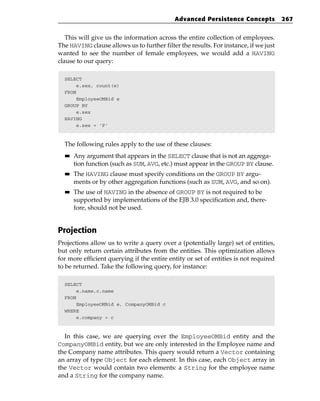Advanced Persistence Concepts             267


   This will give us the information across the entire collection of employees.
The HAVING clause allows us to further filter the results. For instance, if we just
wanted to see the number of female employees, we would add a HAVING
clause to our query:

  SELECT
       e.sex, count(e)
  FROM
       EmployeeOMBid e
  GROUP BY
       e.sex
  HAVING
       e.sex = ‘F’



  The following rules apply to the use of these clauses:
  ■■   Any argument that appears in the SELECT clause that is not an aggrega-
       tion function (such as SUM, AVG, etc.) must appear in the GROUP BY clause.
  ■■   The HAVING clause must specify conditions on the GROUP BY argu-
       ments or by other aggregation functions (such as SUM, AVG, and so on).
  ■■   The use of HAVING in the absence of GROUP BY is not required to be
       supported by implementations of the EJB 3.0 specification and, there-
       fore, should not be used.


Projection
Projections allow us to write a query over a (potentially large) set of entities,
but only return certain attributes from the entities. This optimization allows
for more efficient querying if the entire entity or set of entities is not required
to be returned. Take the following query, for instance:

  SELECT
       e.name,c.name
  FROM
       EmployeeOMBid e, CompanyOMBid c
  WHERE
       e.company = c



  In this case, we are querying over the EmployeeOMBid entity and the
CompanyOMBid entity, but we are only interested in the Employee name and
the Company name attributes. This query would return a Vector containing
an array of type Object for each element. In this case, each Object array in
the Vector would contain two elements: a String for the employee name
and a String for the company name.
 