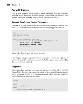 268   Chapter 9


      Fun with Queries
      EJB-QL now supports many common query operations from the relational
      database world, including dynamic queries (with named parameters), sub-
      queries, and named queries. We will look at each of these in turn.

      Dynamic Queries and Named Parameters
      Elements of a query, and even the entire query itself, can be processed at run-
      time. Let’s look at a simple example in the following snippet, Source 9.42.

        ...
        @PersistenceContext
        EntityManager manager;
        ...
        public List findByName(String name) {
            return manager.createQuery(“SELECT e FROM Employee e “+
                “WHERE e.name LIKE :empName”)
                .setParameter(“empName”, name)
                .listResults();
        }
        ...


      Source 9.42 Dynamic query with named parameter.


        In the preceding example, the named parameter :empName is replaced at
      runtime through the setParameter method of the Query class (returned by
      the createQuery method).

      Subqueries
      Subqueries allow us to perform complete queries as part (or all) of a WHERE
      clause. Note, that deep subqueries can affect performance. Often, subqueries
      can be optimized as joins. Let’s look at an example where we select only com-
      panies that have at least one employee.

        SELECT
             c
        FROM
             CompanyOMBid c
        WHERE
             (SELECT COUNT(e) FROM c.employees e) > 0
 