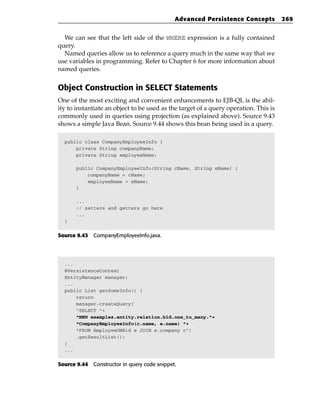 Advanced Persistence Concepts            269


  We can see that the left side of the WHERE expression is a fully contained
query.
  Named queries allow us to reference a query much in the same way that we
use variables in programming. Refer to Chapter 6 for more information about
named queries.


Object Construction in SELECT Statements
One of the most exciting and convenient enhancements to EJB-QL is the abil-
ity to instantiate an object to be used as the target of a query operation. This is
commonly used in queries using projection (as explained above). Source 9.43
shows a simple Java Bean. Source 9.44 shows this bean being used in a query.

  public class CompanyEmployeeInfo {
      private String companyName;
      private String employeeName;

       public CompanyEmployeeInfo(String cName, String eName) {
           companyName = cName;
           employeeName = eName;
       }

       ...
       // setters and getters go here
       ...
  }


Source 9.43 CompanyEmployeeInfo.java.




  ...
  @PersistenceContext
  EntityManager manager;
  ...
  public List getSomeInfo() {
      return
      manager.createQuery(
      “SELECT “+
      “NEW examples.entity.relation.bid.one_to_many.”+
      “CompanyEmployeeInfo(c.name, e.name) “+
      “FROM EmployeeOMBid e JOIN e.company c”)
      .getResultList();
  }
  ...


Source 9.44 Constructor in query code snippet.
 