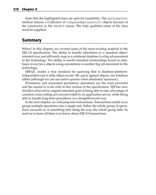 270   Chapter 9


        Note that the highlighted lines are split for readability. The getSomeInfo
      method returns a Collection of CompanyEmployeeInfo objects because of
      the constructor in the SELECT clause. The fully qualified name of the class
      must be supplied.


      Summary
      Whew! In this chapter, we covered some of the most exciting material in the
      EJB 3.0 specification. The ability to handle inheritance in a standard object-
      oriented way and still easily map to a relational database is a big advancement
      in the technology. The ability to model standard relationships found in data-
      bases in our Java objects using annotations is another big advancement in the
      technology.
         EJB-QL creates a true standard for querying that is database-platform-
      independent and is fully object-aware. We query against objects, not database
      tables (although we can use native queries when absolutely necessary).
         Persistence and associated persistence operations are the most powerful
      and the easiest to work with in this version of the specification. EJB has now
      (finally) achieved its original intended goal of being able to take advantage of
      common cross-cutting services provided by an application server, while being
      able to handle long-term persistence in a straightforward way.
         In the next chapter, we will jump into transactions. Transactions enable us to
      group multiple operations into a single unit. Either the whole group of opera-
      tions succeeds or, if something fails along the way, the whole group fails. So
      read on to learn all there is to know about EJB 3.0 transactions.
 