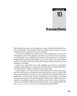 CHAPTER

                                                                   10

                                                  Transactions




Many middleware services are needed for secure, scalable, and reliable server-
side development. This includes resource pooling services, security services,
remoting services, persistence services, and more.
   A key service required for robust server-side development is transactions.
Transactions, when used properly, can make your mission-critical operations
run predictably in an enterprise environment. Transactions are an advanced
programming paradigm that enables you to write robust code. Transactions
are also very useful constructs when performing persistent operations such as
updates to a database.
   In the past, transactions have been difficult to use because developers
needed to code directly to a transaction API. With EJB, you can gain the bene-
fits of transactions without writing any transaction code.
   In this chapter, we’ll discuss some of the problems that transactions solve.
We’ll also discuss how transactions work and show how they’re used in EJB.
Because transactions are at the very core of EJB and are somewhat difficult to
understand, we’ll provide extensive background on the subject. To explain
transactions properly, we’ll occasionally get a bit theoretical. If the theory pre-
sented in this chapter piques your interest, many tomes written on transac-
tions are available for further reading. See the book’s accompanying Web site,
www.wiley.com/go/sriganesh, for links to more information.




                                                                                      271
 