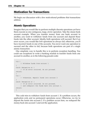 272   Chapter 10


      Motivation for Transactions
      We begin our discussion with a few motivational problems that transactions
      address.


      Atomic Operations
      Imagine that you would like to perform multiple discrete operations yet have
      them execute as one contiguous, large, atomic operation. Take the classic bank
      account example. When you transfer money from one bank account to
      another, you want to withdraw funds from one account and deposit those
      funds into the other account. Ideally, both operations will succeed. But if an
      error occurs, you would like both operations to always fail; otherwise, you’ll
      have incorrect funds in one of the accounts. You never want one operation to
      succeed and the other to fail, because both operations are part of a single
      atomic transaction.
        One simplistic way to handle this is to perform exception handling. You
      could use exceptions to write a banking module to transfer funds from one
      account to another, as in the following pseudo-code:

        try {
              // Withdraw funds from account 1
        }
        catch (Exception e) {
              // If an error occurred, do not proceed.
        return;
        }
        try {
              // Otherwise, deposit funds into account 2
        }
        catch (Exception e) {
              // If an error occurred, do not proceed,
              // and redeposit the funds back into account 1.
        return;
        }



        This code tries to withdraw funds from account 1. If a problem occurs, the
      application exits and no permanent operations occur. Otherwise, we try to
      deposit the funds into account 2. If a problem occurs here, we redeposit the
      money back into account 1 and exit the application.
 