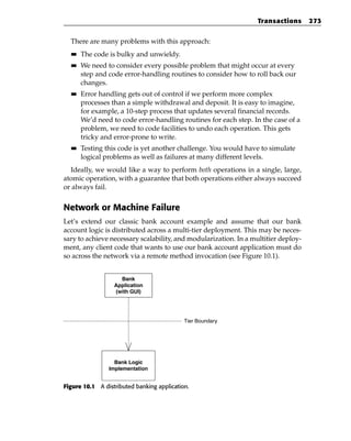 Transactions      273


  There are many problems with this approach:
  ■■   The code is bulky and unwieldy.
  ■■   We need to consider every possible problem that might occur at every
       step and code error-handling routines to consider how to roll back our
       changes.
  ■■   Error handling gets out of control if we perform more complex
       processes than a simple withdrawal and deposit. It is easy to imagine,
       for example, a 10-step process that updates several financial records.
       We’d need to code error-handling routines for each step. In the case of a
       problem, we need to code facilities to undo each operation. This gets
       tricky and error-prone to write.
  ■■   Testing this code is yet another challenge. You would have to simulate
       logical problems as well as failures at many different levels.
  Ideally, we would like a way to perform both operations in a single, large,
atomic operation, with a guarantee that both operations either always succeed
or always fail.


Network or Machine Failure
Let’s extend our classic bank account example and assume that our bank
account logic is distributed across a multi-tier deployment. This may be neces-
sary to achieve necessary scalability, and modularization. In a multitier deploy-
ment, any client code that wants to use our bank account application must do
so across the network via a remote method invocation (see Figure 10.1).


                    Bank
                  Application
                  (with GUI)




                                            Tier Boundary




                  Bank Logic
                Implementation


Figure 10.1 A distributed banking application.
 