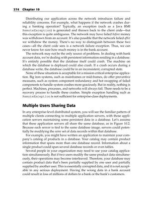 274   Chapter 10


         Distributing our application across the network introduces failure and
      reliability concerns. For example, what happens if the network crashes dur-
      ing a banking operation? Typically, an exception (such as a Java RMI
      RemoteException) is generated and thrown back to the client code—but
      this exception is quite ambiguous. The network may have failed before money
      was withdrawn from an account. It’s also possible that the network failed after
      we withdrew the money. There’s no way to distinguish between these two
      cases—all the client code sees is a network failure exception. Thus, we can
      never know for sure how much money is in the bank account.
         The network may not be the only source of problems. In dealing with bank
      account data, we’re dealing with persistent information residing in a database.
      It’s entirely possible that the database itself could crash. The machine on
      which the database is deployed could also crash. If a crash occurs during a
      database write, the database could be in an inconsistent, corrupted state.
         None of these situations is acceptable for a mission-critical enterprise applica-
      tion. Big iron systems, such as mainframes or mid-frames, do offer preventive
      measures, such as system component redundancy and hot swapping of failed
      components to handle system crashes more graciously. But in reality, nothing is
      perfect. Machines, processes, and networks will always fail. There needs to be a
      recovery process to handle these crashes. Simple exception handling such as
      RemoteException is not sufficient for enterprise-class deployments.


      Multiple Users Sharing Data
      In any enterprise-level distributed system, you will see the familiar pattern of
      multiple clients connecting to multiple application servers, with those appli-
      cation servers maintaining some persistent data in a database. Let’s assume
      that these application servers all share the same database, as in Figure 10.2.
      Because each server is tied to the same database image, servers could poten-
      tially be modifying the same set of data records within that database.
         For example, you might have written an application to maintain your com-
      pany’s catalog of products in a database. Your catalog may contain product
      information that spans more than one database record. Information about a
      single product could span several database records or even tables.
         Several people in your organization may need to use your catalog applica-
      tion simultaneously. But if two users modify the same product data simultane-
      ously, their operations may become interleaved. Therefore, your database may
      contain product data that’s been partially supplied by one user and partially
      supplied by another user. This is essentially corrupted data, and it is not accept-
      able in any serious deployment. Having the wrong data in a bank account
      could result in loss of millions of dollars to a bank or the bank’s customers.
 