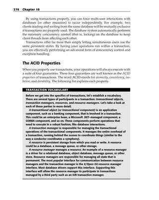 276   Chapter 10


          By using transactions properly, you can force multi-user interactions with
      databases (or other resources) to occur independently. For example, two
      clients reading and writing from the same database will be mutually exclusive
      if transactions are properly used. The database system automatically performs
      the necessary concurrency control (that is, locking) on the database to keep
      client threads from affecting each other.
          Transactions offer far more than simply letting simultaneous users use the
      same persistent stores. By having your operations run within a transaction,
      you are effectively performing an advanced form of concurrency control and
      exception handling.


      The ACID Properties
      When you properly use transactions, your operations will always execute with
      a suite of four guarantees. These four guarantees are well known as the ACID
      properties of transactions. The word ACID stands for atomicity, consistency, iso-
      lation, and durability. The following list explains each property.

        TRANSACTION VOCABULARY

        Before we get into the specifics of transactions, let’s establish a vocabulary.
        There are several types of participants in a transaction: transactional objects,
        transaction managers, resources, and resource managers. Let’s take a look at
        each of these parties in more detail.
           A transactional object (or transactional component) is an application
        component, such as a banking component, that is involved in a transaction.
        This could be an enterprise bean, a Microsoft .NET–managed component, a
        CORBA component, and so on. These components perform operations that
        need to execute in a robust fashion, like database interactions.
           A transaction manager is responsible for managing the transactional
        operations of the transactional components. It manages the entire overhead of
        a transaction, running behind the scenes to coordinate things (similar to the
        way a conductor coordinates a symphony).
           A resource is persistent storage from which you read or write. A resource
        could be a database, a message queue, or other storage.
           A resource manager manages a resource. An example of a resource manager
        is a driver for a relational database, object database, message queue, or other
        store. Resource managers are responsible for managing all state that is
        permanent. The most popular interface for communication between resource
        managers and the transaction manager is the X/Open XA resource manager
        interface. Most database drivers support this interface. Supporting this
        interface will allow the resource manager to participate in transactions
        managed by a third party such as an EJB transaction manager.
 