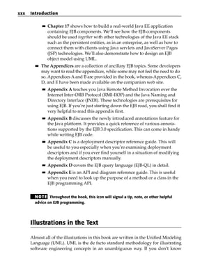 xxx   Introduction

             ■■   Chapter 17 shows how to build a real-world Java EE application
                  containing EJB components. We’ll see how the EJB components
                  should be used together with other technologies of the Java EE stack
                  such as the persistent entities, as in an enterprise, as well as how to
                  connect them with clients using Java servlets and JavaServer Pages
                  (JSP) technologies. We’ll also demonstrate how to design an EJB
                  object model using UML.
        ■■   The Appendices are a collection of ancillary EJB topics. Some developers
             may want to read the appendices, while some may not feel the need to do
             so. Appendices A and B are provided in the book, whereas Appendices C,
             D, and E have been made available on the companion web site.
             ■■   Appendix A teaches you Java Remote Method Invocation over the
                  Internet Inter-ORB Protocol (RMI-IIOP) and the Java Naming and
                  Directory Interface (JNDI). These technologies are prerequisites for
                  using EJB. If you’re just starting down the EJB road, you shall find it
                  very helpful to read this appendix first.
             ■■   Appendix B discusses the newly introduced annotations feature for
                  the Java platform. It provides a quick reference of various annota-
                  tions supported by the EJB 3.0 specification. This can come in handy
                  while writing EJB code.
             ■■   Appendix C is a deployment descriptor reference guide. This will
                  be useful to you especially when you’re examining deployment
                  descriptors and if you ever find yourself in a situation of modifying
                  the deployment descriptors manually.
             ■■   Appendix D covers the EJB query language (EJB-QL) in detail.
             ■■   Appendix E is an API and diagram reference guide. This is useful
                  when you need to look up the purpose of a method or a class in the
                  EJB programming API.


        N OT E Throughout the book, this icon will signal a tip, note, or other helpful
        advice on EJB programming.




      Illustrations in the Text

      Almost all of the illustrations in this book are written in the Unified Modeling
      Language (UML). UML is the de facto standard methodology for illustrating
      software engineering concepts in an unambiguous way. If you don’t know
 