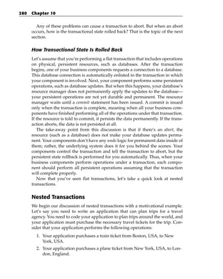 280   Chapter 10


        Any of these problems can cause a transaction to abort. But when an abort
      occurs, how is the transactional state rolled back? That is the topic of the next
      section.

      How Transactional State Is Rolled Back
      Let’s assume that you’re performing a flat transaction that includes operations
      on physical, persistent resources, such as databases. After the transaction
      begins, one of your business components requests a connection to a database.
      This database connection is automatically enlisted in the transaction in which
      your component is involved. Next, your component performs some persistent
      operations, such as database updates. But when this happens, your database’s
      resource manager does not permanently apply the updates to the database—
      your persistent operations are not yet durable and permanent. The resource
      manager waits until a commit statement has been issued. A commit is issued
      only when the transaction is complete, meaning when all your business com-
      ponents have finished performing all of the operations under that transaction.
      If the resource is told to commit, it persists the data permanently. If the trans-
      action aborts, the data is not persisted at all.
         The take-away point from this discussion is that if there’s an abort, the
      resource (such as a database) does not make your database updates perma-
      nent. Your components don’t have any undo logic for permanent data inside of
      them; rather, the underlying system does it for you behind the scenes. Your
      components control the transaction and tell the transaction to abort, but the
      persistent state rollback is performed for you automatically. Thus, when your
      business components perform operations under a transaction, each compo-
      nent should perform all persistent operations assuming that the transaction
      will complete properly.
         Now that you’ve seen flat transactions, let’s take a quick look at nested
      transactions.


      Nested Transactions
      We begin our discussion of nested transactions with a motivational example.
      Let’s say you need to write an application that can plan trips for a travel
      agency. You need to code your application to plan trips around the world, and
      your application must purchase the necessary travel tickets for the trip. Con-
      sider that your application performs the following operations:
        1. Your application purchases a train ticket from Boston, USA, to New
           York, USA.
        2. Your application purchases a plane ticket from New York, USA, to Lon-
           don, England.
 