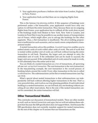 Transactions       281


  3. Your application purchases a balloon ride ticket from London, England,
     to Paris, France.
  4. Your application finds out that there are no outgoing flights from
     France.
   This is the famous trip-planning problem. If this sequence of bookings were
performed under a flat transaction, your application would have only one
option: to roll back the entire transaction. Thus, because there are no outgoing
flights from France, your application has to rollback all the work done as part
of the bookings made from Boston to New York, New York to London, and
London to Paris! But it may be possible to use another means of transportation
out of France, which might allow you to salvage the bookings for the other
segments. Thus, a flat transaction is insufficient. The all-or-nothing proposi-
tion is inefficient for such scenarios, and we need a more comprehensive trans-
actional model.
   A nested transaction solves this problem. A nested transaction enables you to
embed atomic units of work within other units of work. The unit of work that
is nested within another unit of work can roll back without forcing the entire
transaction to roll back. Therefore, the larger unit can attempt to retry the
embedded unit of work. If the embedded unit can be made to succeed, the
larger unit can succeed. If the embedded unit of work cannot be made to work,
it will ultimately force the entire unit to fail.
   You can think of a nested transaction as a tree of transactions, all spawning
off one root- or top-level transaction. The root transaction is the main transaction:
In the trip-planning example, the root transaction is the overall process of
booking tickets around the world. Every other transaction in the tree is called
a subtransaction. The subtransactions can be flat or nested transactions (see Fig-
ure 10.4).
   What’s special about nested transactions is that subtransactions can inde-
pendently roll back without affecting higher transactions in the tree. That’s a
very powerful idea, and it solves our trip-planning problem: If each individual
booking is a nested transaction, we can roll back any one booking without can-
celing all our other reservations. But in the end, if the nested transaction can-
not be committed, the entire transaction will fail.


Other Transactional Models
This concludes our discussion of transactional models. There are other models
as well, such as chained transactions and sagas, but we will not address these sub-
jects here because the EJB specification does not support them. And because the
EJB specification does not currently mandate support for nested transactions,
for the rest of this chapter we’ll assume that our transactions are flat.
 
