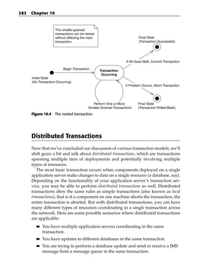 282   Chapter 10


                      The smaller-grained
                      transactions can be retried
                      without affecting the main                            Final State
                      transaction.                                          (Transaction Succeeded)
                                                                                        H


                                                                    If All Goes Well, Commit Transaction

                           Begin Transaction
                                                    Transaction
                  H
                                                     Occurring
      Initial State
      (No Transaction Occurring)
                                                                    If Problem Occurs, Abort Transaction


                                                                                        H
                                              Perform One or More           Final State
                                            Smaller-Grained Transactions    (Transaction Rolled Back)
      Figure 10.4 The nested transaction.




      Distributed Transactions
      Now that we’ve concluded our discussion of various transaction models, we’ll
      shift gears a bit and talk about distributed transactions, which are transactions
      spanning multiple tiers of deployments and potentially involving multiple
      types of resources.
         The most basic transaction occurs when components deployed on a single
      application server make changes to data on a single resource (a database, say).
      Depending on the functionality of your application server’s transaction ser-
      vice, you may be able to perform distributed transactions as well. Distributed
      transactions obey the same rules as simple transactions (also known as local
      transactions), that is if a component on one machine aborts the transaction, the
      entire transaction is aborted. But with distributed transactions, you can have
      many different types of resources coordinating in a single transaction across
      the network. Here are some possible scenarios where distributed transactions
      are applicable:
        ■■   You have multiple application servers coordinating in the same
             transaction.
        ■■   You have updates to different databases in the same transaction.
        ■■   You are trying to perform a database update and send or receive a JMS
             message from a message queue in the same transaction.
 